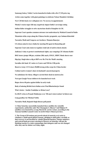 Samsung Galaxy Tablet 3 series launched in India with a Rs 17,745 price tag
Artists come together with giant paintings to celebrate Nelson Mandela's birthday
New CJI hits back over collegium row: No secrecy in appointments
Moody's warns rupee fall may negatively impact India's sovereign rating
Indian father struggles to solve mysterious death of daughter in UK
Supreme Court quashes common entrance test undertaken by Medical Council of India
Mountain strike corps along the Chinese border pragmatic, says Salman Khurshid
Narendra Modi and Congress are brothers: Mamata Banerjee
US citizen asked to leave India for meeting ISI agent in Darjeeling jail
Supreme Court asks states to regulate retail sale of acid to check attacks
Judiciary's duty to protect constitutional rights, says outgoing CJI Altamas Kabir
BSE Sensex jumps 180 pts, reclaims 20K mark, ONGC, HDFC Bank shares soar
Digvijay Singh takes a dig at BJP over Rs 5 fee for Modi's meeting
Saradha chit fund: SC notice to Centre and WB for CBI probe
Boost to Army: CCS clears 50,000-strong strike corps for China border
Cabinet nod to women's share in husband's ancestral property
No ambulance for them, villagers carried their dead on motorcycles
Next-gen Google Nexus tablets to be launched next week
Rupee down 40 paise against dollar in early trade
Body of missing British born Indian actor Paul Bhattacharjee found
Who's better - Sachin Tendulkar or Brian Lara?
Ex-DGP writes to Pranab Mukherjee over 'IB men's intervention' in Ishrat case
Long goodbye for Michael Nobbs
Narendra Modi, Rajnath Singh discuss poll panels
1. China Saturday successfully launched three satellites for scientific
experiments, authorities said. The Chuangxin-3, Shiyan-7 and Shijian-15
satellites were boosted by a Long March-4C carrier rocket, according to the
Taiyuan Satellite Launch Center in north China's Shanxi province.
2. The Group of 20 nations put growth ahead of austerity as it seeks to
rebalance a multi-speed global economy, pledging to shift policy carefully so
that recovery is not derailed by volatile financial markets. Finance ministers
and central bank governors meeting in Moscow on Saturday will put the
finishing touches to a joint communique that delegates said was not changed
after they met for dinner on Friday night.
 