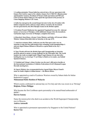 3. Leading automaker Nissan India has entered into a 10-year agreement with
Ennore Port Ltd for export of its vehicles. Ennore Port CMD M A Bhaskarachar
and Kenichiro Yomura, President of Nissan's India operations and MD and
CEO of Nissan Motor India pvt Ltd, signed the agreement in the presence of
Union Shipping Minister G K Vasan.
4. India has emerged as the second largest investor in the city of London with
Indian companies led by software major Infosys wooed by the investment
fervour generated by the 2012 Olympic Games in the British capital.
5. President Pranab Mukherjee has appointed Nagaland Governor Dr. Ashwani
kumar as Governor of Manipur, (with additional charge) when the incumbent,
Gurbachan Jagat, Governor of Manipur, completes his tenure.
6. Khurshed Alam Khan, a former Union Minister and father of External Affairs
Minister Salman Khurshid, died on Saturday at the age of 95.
7. American swimmer Haley Anderson won the 5km open water race on
Saturday to take the first gold medal of the swimming world championships.A
nderson edged Poliana Okimoto of Brazil in a sprint finish in the city’s
harbour.
8. Tiger Woods will start the British Open golf Championship on Saturday
perfectly placed to mount a strong challenge for his 15th major title. The world
number one trails overnight leader Miguel Angel Jimenez by one shot after
battling his way to a level-par 71 on Friday to finish on two under, one behind
Spaniard Jimenez.
9. Trinidad and Tobago`s Jehue Gordon won the men’s 400 metres hurdles at
the International Association of Athletics Federations (IAAF) Diamond League
Herculis meeting here.
10. Sports Ministry has recommended hockey legend Major Dhyan Chand's
name for India's highest civillian honour -- the Bharat Ratna.
Who is appointed as coach of Lucknow Warriors owned by Sahara India for Indian
Badminton League?
Muhammad Hafiz Hashim of Malaysia
Which country celebrated its national day on 21st July and who was sworn in as 7th king?
Belgium, Prince Philippe
Who became the first Caribbean sports personality to be named brand ambassador of
BMW?
Darren Sammy
Name the motorcyclist who died in an accident at the World Supersport Championship
race in Moscow.
Andrea Antonelli
Who is appointed as permanent representative by Singapore to the United Nations?
Karen Tan
0
 