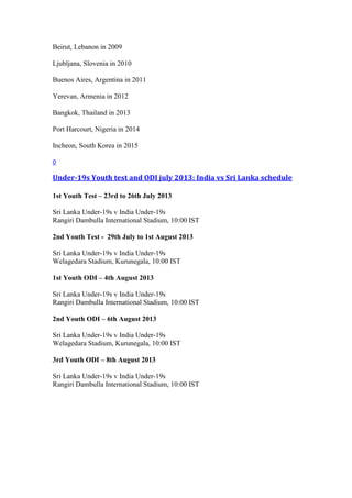 Beirut, Lebanon in 2009
Ljubljana, Slovenia in 2010
Buenos Aires, Argentina in 2011
Yerevan, Armenia in 2012
Bangkok, Thailand in 2013
Port Harcourt, Nigeria in 2014
Incheon, South Korea in 2015
0
Under-19s Youth test and ODI july 2013: India vs Sri Lanka schedule
1st Youth Test – 23rd to 26th July 2013
Sri Lanka Under-19s v India Under-19s
Rangiri Dambulla International Stadium, 10:00 IST
2nd Youth Test - 29th July to 1st August 2013
Sri Lanka Under-19s v India Under-19s
Welagedara Stadium, Kurunegala, 10:00 IST
1st Youth ODI – 4th August 2013
Sri Lanka Under-19s v India Under-19s
Rangiri Dambulla International Stadium, 10:00 IST
2nd Youth ODI – 6th August 2013
Sri Lanka Under-19s v India Under-19s
Welagedara Stadium, Kurunegala, 10:00 IST
3rd Youth ODI – 8th August 2013
Sri Lanka Under-19s v India Under-19s
Rangiri Dambulla International Stadium, 10:00 IST
 