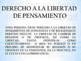 DERECHO A LA LIBERTAD
DE PENSAMIENTO
TODA PERSONA TIENE DERECHO A LA LIBERTAD DE
PENSAMIENTO, DE CONCIENCIA Y DE RELIGION;ESTE
DERECHO INCLUYE LA LIBERTAD DE CAMBIAR DE
RELIGION O DE CREENCIA, ASI COMO LA
LIBERTAD, TANTO INDIVIDUAL COMO
COLECTIVAMENTE O BIEN EN PUBLICO O EN
PRIVADO, DE MANIFESTAR SU RELIGION O SU
CREENCIA EN LA ENSEÑANZA, EN LA PRACTICA, EN
EL CULTO Y EN LA OBSERVANCIA.
 