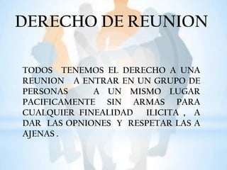 DERECHO DE REUNION
TODOS TENEMOS EL DERECHO A UNA
REUNION A ENTRAR EN UN GRUPO DE
PERSONAS A UN MISMO LUGAR
PACIFICAMENTE SIN ARMAS PARA
CUALQUIER FINEALIDAD ILICITA , A
DAR LAS OPNIONES Y RESPETAR LAS A
AJENAS .
 