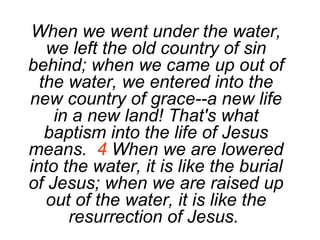 When we went under the water, we left the old country of sin behind; when we came up out of the water, we entered into the new country of grace--a new life in a new land! That's what baptism into the life of Jesus means.  4  When we are lowered into the water, it is like the burial of Jesus; when we are raised up out of the water, it is like the resurrection of Jesus.   