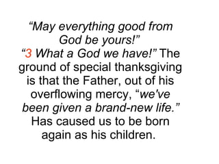 “ May everything good from God be yours!”  “ 3  What a God we have!”  The ground of special thanksgiving is that the Father, out of his overflowing mercy, “ we've been given a brand-new life.”  Has caused us to be born again as his children.  