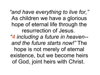 “ and have everything to live for,”  As children we have a glorious hope of eternal life through the resurrection of Jesus.  “ 4  including a future in heaven--and the future starts now!”  The hope is not merely of eternal existence, but we become heirs of God, joint heirs with Christ.  