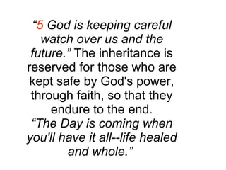 “ 5  God is keeping careful watch over us and the future.”  The inheritance is reserved for those who are kept safe by God's power, through faith, so that they endure to the end. “ The Day is coming when you'll have it all--life healed and whole.”   