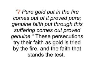 “ 7  Pure gold put in the fire comes out of it proved pure; genuine faith put through this suffering comes out proved genuine.”  These persecutions try their faith as gold is tried by the fire, and the faith that stands the test,  