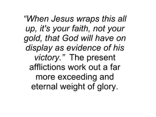 “ When Jesus wraps this all up, it's your faith, not your gold, that God will have on display as evidence of his victory.”   The present afflictions work out a far more exceeding and eternal weight of glory. 