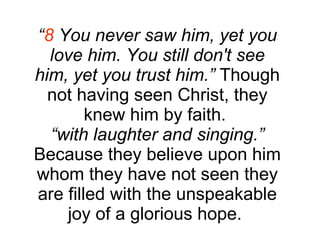 “ 8  You never saw him, yet you love him. You still don't see him, yet you trust him.”  Though not having seen Christ, they knew him by faith.  “ with laughter and singing.”  Because they believe upon him whom they have not seen they are filled with the unspeakable joy of a glorious hope.  