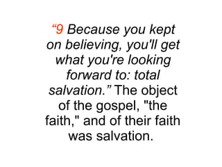 “ 9  Because you kept on believing, you'll get what you're looking forward to: total salvation.”  The object of the gospel, "the faith," and of their faith was salvation.  