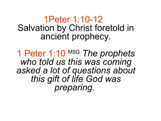1Peter 1:10-12 Salvation by Christ foretold in ancient prophecy. 1 Peter 1:10   MSG   The prophets who told us this was coming asked a lot of questions about this gift of life God was preparing.   