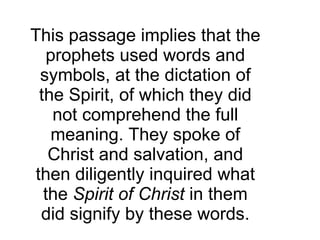 This passage implies that the prophets used words and symbols, at the dictation of the Spirit, of which they did not comprehend the full meaning. They spoke of Christ and salvation, and then diligently inquired what the  Spirit of Christ  in them did signify by these words. 