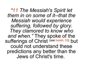 “ 11  The Messiah's Spirit let them in on some of it--that the Messiah would experience suffering, followed by glory. They clamored to know who and when.”  They spoke of the sufferings of Christ  (see  Isaiah, 53 )  but could not understand these predictions any better than the Jews of Christ's time.  