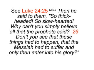 See  Luke 24:25   MSG   Then he said to them, "So thick-headed! So slow-hearted! Why can't you simply believe all that the prophets said?  26  Don’t you see that these things had to happen, that the Messiah had to suffer and only then enter into his glory?" 