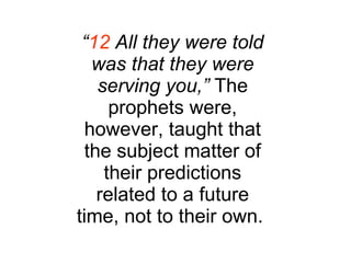 “ 12  All they were told was that they were serving you,”  The prophets were, however, taught that the subject matter of their predictions related to a future time, not to their own.  