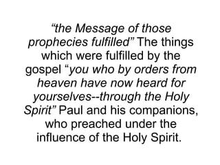 “ the Message of those prophecies fulfilled”  The things which were fulfilled by the gospel “ you who by orders from heaven have now heard for yourselves--through the Holy Spirit”  Paul and his companions, who preached under the influence of the Holy Spirit.  