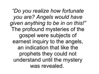 “ Do you realize how fortunate you are? Angels would have given anything to be in on this!”  The profound mysteries of the gospel were subjects of earnest inquiry to the angels, an indication that like the prophets they could not understand until the mystery was revealed.  
