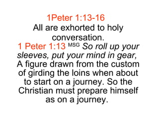 1Peter 1:13-16 All are exhorted to holy conversation. 1 Peter 1:13   MSG   So roll up your sleeves, put your mind in gear,   A figure drawn from the custom of girding the loins when about to start on a journey. So the Christian must prepare himself as on a journey.  