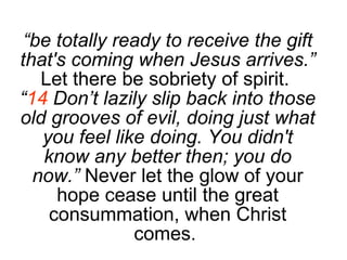 “ be totally ready to receive the gift that's coming when Jesus arrives.”  Let there be sobriety of spirit.  “ 14  Don’t lazily slip back into those old grooves of evil, doing just what you feel like doing. You didn't know any better then; you do now.”  Never let the glow of your hope cease until the great consummation, when Christ comes.  