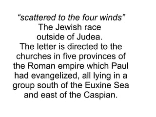“ scattered to the four winds”  The Jewish race  outside of Judea.  The letter is directed to the churches in five provinces of the Roman empire which Paul had evangelized, all lying in a group south of the Euxine Sea and east of the Caspian. 