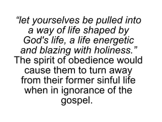 “ let yourselves be pulled into a way of life shaped by God's life, a life energetic and blazing with holiness.” The spirit of obedience would cause them to turn away from their former sinful life when in ignorance of the gospel.  