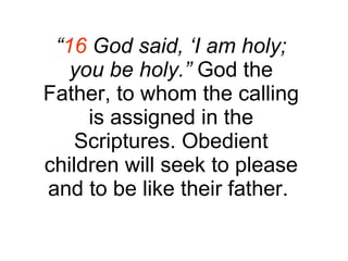 “ 16  God said, ‘I am holy; you be holy.”  God the Father, to whom the calling is assigned in the Scriptures. Obedient children will seek to please and to be like their father.  