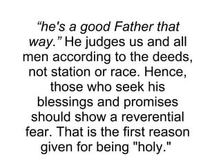 “ he's a good Father that way.”  He judges us and all men according to the deeds, not station or race. Hence, those who seek his blessings and promises should show a reverential fear. That is the first reason given for being "holy."  