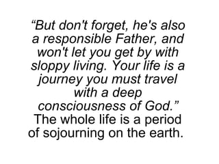 “ But don't forget, he's also a responsible Father, and won't let you get by with sloppy living. Your life is a journey you must travel with a deep consciousness of God.” The whole life is a period of sojourning on the earth.  