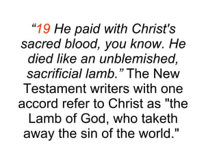 “ 19  He paid with Christ's sacred blood, you know. He died like an unblemished, sacrificial lamb.”  The New Testament writers with one accord refer to Christ as "the Lamb of God, who taketh away the sin of the world."  