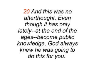 20  And this was no afterthought. Even though it has only lately--at the end of the ages--become public knowledge, God always knew he was going to do this for you.   