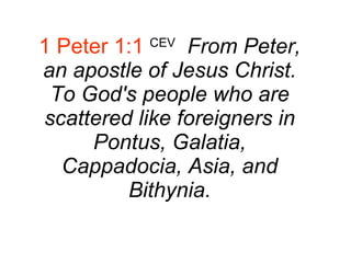 1 Peter 1:1   CEV   From Peter, an apostle of Jesus Christ. To God's people who are scattered like foreigners in Pontus, Galatia, Cappadocia, Asia, and Bithynia. 