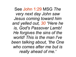 See  John 1:29  MSG  The very next day John saw Jesus coming toward him and yelled out,  30  “Here he is, God's Passover Lamb! He forgives the sins of the world! This is the man I've been talking about, 'the One who comes after me but is really ahead of me.' 