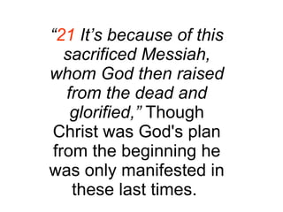 “ 21  It’s because of this sacrificed Messiah, whom God then raised from the dead and glorified,”  Though Christ was God's plan from the beginning he was only manifested in these last times.  