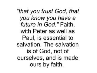 “ that you trust God, that you know you have a future in God.”  Faith, with Peter as well as Paul, is essential to salvation. The salvation is of God, not of ourselves, and is made ours by faith.  