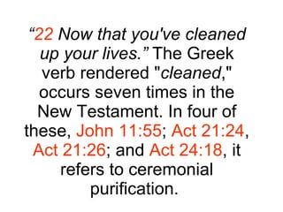 “ 22  Now that you've cleaned up your lives.”  The Greek verb rendered " cleaned ," occurs seven times in the New Testament. In four of these,  John 11:55 ;  Act 21:24 ,  Act 21:26 ; and  Act 24:18 , it refers to ceremonial purification.  