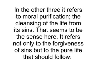 In the other three it refers to moral purification; the cleansing of the life from its sins. That seems to be the sense here. It refers not only to the forgiveness of sins but to the pure life that should follow.  