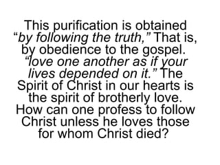This purification is obtained “ by following the truth,”  That is, by obedience to the gospel.  “ love one another as if your lives depended on it.”  The Spirit of Christ in our hearts is the spirit of brotherly love. How can one profess to follow Christ unless he loves those for whom Christ died?  