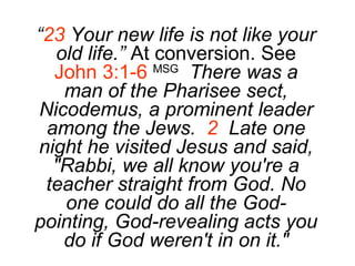 “ 23  Your new life is not like your old life.”  At conversion. See  John 3:1-6   MSG   There was a man of the Pharisee sect, Nicodemus, a prominent leader among the Jews.  2   Late one night he visited Jesus and said, "Rabbi, we all know you're a teacher straight from God. No one could do all the God-pointing, God-revealing acts you do if God weren't in on it." 