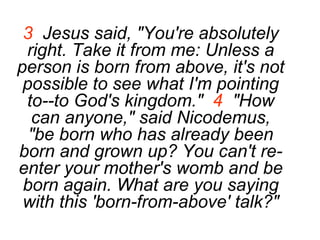 3   Jesus said, "You're absolutely right. Take it from me: Unless a person is born from above, it's not possible to see what I'm pointing to--to God's kingdom."  4   "How can anyone," said Nicodemus, "be born who has already been born and grown up? You can't re-enter your mother's womb and be born again. What are you saying with this 'born-from-above' talk?" 