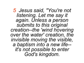 5   Jesus said, "You're not listening. Let me say it again. Unless a person submits to this original creation--the 'wind hovering over the water' creation, the invisible moving the visible, a baptism into a new life--it's not possible to enter God's kingdom. 