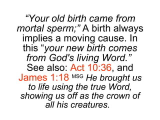 “ Your old birth came from mortal sperm;”  A birth always implies a moving cause. In this “ your new birth comes from God's living Word.”   See also:  Act 10:36 , and  James 1:18  MSG   He brought us to life using the true Word, showing us off as the crown of all his creatures.   