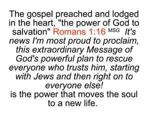 The gospel preached and lodged in the heart, "the power of God to salvation"  Romans 1:16   MSG   It's news I'm most proud to proclaim, this extraordinary Message of God's powerful plan to rescue everyone who trusts him, starting with Jews and then right on to everyone else! is the power that moves the soul to a new life.  
