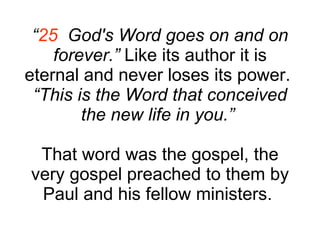 “ 25   God's Word goes on and on forever.”  Like its author it is eternal and never loses its power.  “ This is the Word that conceived the new life in you.”   That word was the gospel, the very gospel preached to them by Paul and his fellow ministers.  