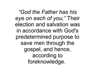 “ God the Father has his eye on each of you,”  Their election and salvation was in accordance with God's predetermined purpose to save men through the gospel, and hence, according to foreknowledge.  