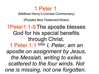 1 Peter 1   (Matthew Henry’s Concise Commentary) (Peoples New Testament Notes) 1Peter1:1-9 The apostle blesses God for his special benefits through Christ. 1 Peter 1:1   MSG   I, Peter, am an apostle on assignment by Jesus, the Messiah, writing to exiles scattered to the four winds. Not one is missing, not one forgotten.   