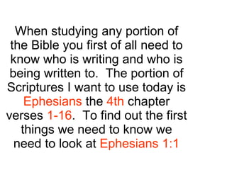 When studying any portion of the Bible you first of all need to know who is writing and who is being written to.  The portion of Scriptures I want to use today is  Ephesians  the  4th  chapter verses  1-16 .  To find out the first things we need to know we need to look at  Ephesians 1:1 