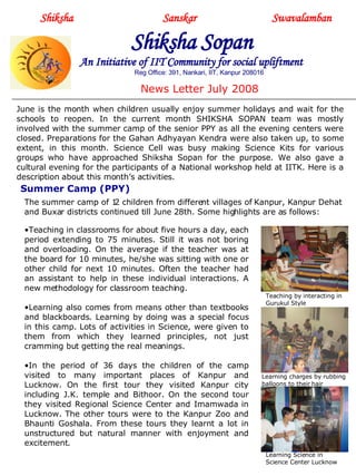 Shiksha     Sanskar  Swavalamban Shiksha Sopan   An Initiative of IIT Community for social upliftment Reg Office: 391, Nankari, IIT, Kanpur 208016 News Letter July 2008 June is the month when children usually enjoy summer holidays and wait for the schools to reopen. In the current month SHIKSHA SOPAN team was mostly involved with the summer camp of the senior PPY as all the evening centers were closed. Preparations for the Gahan Adhyayan Kendra were also taken up, to some extent, in this month. Science Cell was busy making Science Kits for various groups who have approached Shiksha Sopan for the purpose. We also gave a cultural evening for the participants of a National workshop held at IITK. Here is a description about this month’s activities. Summer Camp (PPY) ,[object Object],[object Object],[object Object],The summer camp of 12 children from different villages of Kanpur, Kanpur Dehat and Buxar districts continued till June 28th. Some highlights are as follows: Teaching by interacting in Gurukul Style Learning charges by rubbing balloons to their hair Learning Science in Science Center Lucknow 