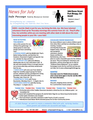 News for July                                                                              208 Dana Street
                                                                                           Fort Bragg, CA
Safe Passage              Family Resource Center                                           95437
                                                                                            Volume 4, Issue 7
 Strengthening our community                                                               July 2011
 by strengthening the families that live here .


    DADS—Just for Dads is just for you, but bring the kids, too. We have talented
    volunteers lined up for Thursday mornings this summer from 10 –12. They’ll offer
    free, fun activities while you are meeting with other dads to talk about the most
    interesting people in your life—your kids!

     NEW ACTIVITIES                                            CHILDCARE ROOM MAKEOVER
     THIS MONTH                                                Our busy childcare room is where children spend
     Join us this summer for one                               time when Mom and Dad are attending a class or
     of these free gatherings– it’s                            meeting. Tuesday
     always great to meet new                                  morning Play Group also
     people and learn something                                happens there. We have
     new!                                                      two wonderful
     • COOKING DEMOS with the BEANS kids! That’s               volunteers, Heather
     Better Eating, Activity, and Nutrition for                Hawes and Marsha
     Students. Presented in English and Spanish. See           Bartholomay, who have
     our calendar for days and times.                          plans to create a beautiful space for the children
     • KNIT-CROCHET-VISIT with Irene Malone,                   we serve. They are looking for volunteers and
     Wednesday July 13, 10-11:30 and/or 6:30 – 8.              donations, and we encourage you to click on
     We will meet weekly if there is enough interest.          “Childcare Room Makeover” on our website
     Let us know what days and times would work                homepage to join the fun and find out how you
     best for you.                                             can help. Go to www.safepassagefortbragg.org.
     • KAREN JASON will come over from Ukiah to
     begin her monthly support groups for foster               WANTED
     parents, adoptive parents, grandparents raising           Volunteer tutors for Middle School students
     grandkids, and invites ANY parent to come.                when school starts again in the fall. Call 961-3605
     Thursday, July 7 from 10 – 12.                            for more information.
     • PARENTING OF TEENS with Teresa
     Baumeister, Mondays from 5 – 7, begins July 11.           NEEDED
     • NURTURING PARENTING with Rita Hurley,                   Clay pots, stepping stones and tiles
     Thursdays 1 – 3, begins July 21.                          for a summertime mosaic project.

        THANK YOU THANK YOU THANK YOU THANK YOU THANK YOU THANK YOU
             • Christy Berretini of the Toddler Classroom donated a school bus for our childcare patio – an
                immediate hit!
             • Janet Self completed five gorgeous & colorful fabric flags for our Stone Soup Family Garden
             • Linda Jupiter donated a case of paper
             • The truck drivers and other volunteers made Touch-a-Truck! a success!
             • Mendocino Coast Water Works donated passes for CV Starr Community Center.

       At Safe Passage, we work to create a community filled with safe, nurturing families
                     whose parents and children are successful and happy.

 Phone: 707 964-3077     Fax: 707 964-3087        Website: safepassagefortbragg.org       e-mail: safepass@mcn.org
 