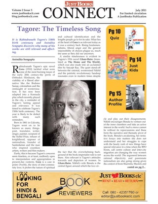 Volume 2 Issue 5
www.justbooksclc.com
blog.justbooksclc.com          CONNECT                                                                                     July 2011
                                                                                                             For limited circulation
                                                                                                           A JustBooks Publication




     Tagore: The Timeless Song                                                                    Pg 10
                                               and cultural identification and the
It is Rabindranath Tagore's 150th              lengths people go to for its sake. What lies         Quiz
birth centenary and Anindita                   at the heart of Gora is as relevant today as
Sengupta discovers why many of his             it was a century back. Rising fundamen-
works are still relevant and affect-           talisms, liberal angst and the general
                                               impossibility of choices plague us, much
ing.
                                               the same as they did our ancestors.
                                                  A similar timelessness is evident in
Anindita Sengupta                              Tagore's 1916 novel Ghare-Baire (trans-
                                               lated as The Home and The World),                                      Pg 14
R
                                               which was also made into an acclaimed
        abindranath Tagore's epic novel
                                               film by Satyajit Ray. The quiet stand-off
                                                                                                                      Just
        Gora (1910) tackled what were
        some of the most burning issues of
                                               between the rational, westernised Nikhil                               Kids
                                               and the patriotic revolutionary Sandeep
the early 20th century-the perils of
                                               resonates even in modern times despite
Orthodox Hinduism, the
viability of a liberal alter-
native like the Brahmo
Samaj, colonialism and the
onslaught of westernisa-

                                                                                                   Pg 15
tion. It has now been
adapted into a Kannada
play which recently played
in the city, a reminder of                                                                        Author
Tagore's lasting appeal
and relevance. It was                                                                             Profile
timed to celebrate Tagore's
150th birth centenary. The
year is likely to be dotted
with        many        such
reminders.                                                                                    cle and play out their disagreements.
  Born in 1861 in Calcutta,                                                                   Nikhil encourages Bimala to venture out
Tagore went on to be                                                                          of the inner chambers and take an active
known as many things-                                                                         interest in the world. Such a move cannot
poet, translator, writer,                                                                     be without its repercussions and these
singer, painter, recipient of                                                                 form the narrative and thematic pivot of
the Nobel Prize, refuser of                                                                   the book. Bimala's awakening, her tenta-
knighthood, opposer of                                                                        tive forays into matters she does not
nationalism, founder of                                                                       understand and her struggles to cope
Santiniketan and the man                                                                      with the heady rush of new things have
who inspired countless                                                                        special relevance in a time when the BPO
artists, writers and film-makers.                                                             boom, call centre culture and inter-city
                                               the fact that the overwhelming back-           migration are changing the way women
  Partly, this is because Tagore's concerns
                                               ground of the book-imperialist rule-is not     access the world. The argument between
seem timeless, or at least, endlessly open
                                               there. Also relevant is Tagore's attitudes     rational objectivity and passionate
to interpretation and appropriation in
                                               towards and depiction of women. In             nationalism are also going strong given
present-day contexts. Gora is a case in
                                               Ghare-Baire, Nikhil's wife Bimala is the       the context of Irom Sharmila, Maoists and
point. Overtly, the story of inter-commu-
                                               central figure around which the two cir-
nity love, it probes the nature of spiritual                                                                        contd on pg 2...
 