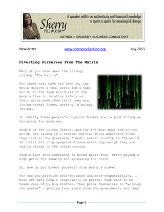 Newsletter www.sherrypeeljackson.org July 2013
Page 1
Divesting Ourselves From The Matrix
Many of you have seen the trilogy
called, "The Matrix".
For those that have not seen it, the
movie depicts a real world and a fake
world. In the fake world all of the
people live in relative safety as
their minds make them think they are
living normal lives, working, playing,
loving….
In reality these people's physical bodies are in pods acting as
batteries for machines.
People of the Unites States, and for the most part the entire
world, are living in a similar matrix. While Americans think
they live in the greatest, freest, safest country in the world
(a little bit of propaganda disseminated regularly) they are
really slaves to the corpratocracy.
People that know something is wrong break free, often paying a
high price for knowing and spreading the truth.
So, how do you divest yourself from being a slave?
For one you practice self-reliance and self-responsibility. I
have met many people (especially in prison) that want to be
taken care of by big brother. They pride themselves in "working
the system" - getting free stuff from the government, and they
 