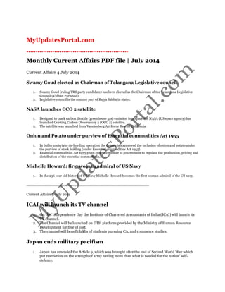 MyUpdatesPortal.com 
………………………………………………. 
Monthly Current Affairs PDF file | July 2014 
Current Affairs 4 July 2014 
Swamy Goud elected as Chairman of Telangana Legislative council 
1. Swamy Goud (ruling TRS party candidate) has been elected as the Chairman of the Telangana Legislative Council (Vidhan Parishad). 
2. Legislative council is the counter part of Rajya Sabha in states. 
NASA launches OCO 2 satellite 
1. Designed to track carbon dioxide (greenhouse gas) emission into space the NASA (US space agency) has launched Orbiting Carbon Observatory 2 (OCO 2) satellite. 
2. The satellite was launched from Vandenberg Air Force Base in California. 
Onion and Potato under purview of Essential commodities Act 1955 
1. In bid to undertake de-hording operation the Center has approved the inclusion of onion and potato under the purview of stock holding (under Essential commodities Act 1955). 
2. Essential commodities Act 1955 given extensive power to government to regulate the production, pricing and distribution of the essential commodities. 
Michelle Howard: first woman admiral of US Navy 
1. In the 236 year old history of US Navy Michelle Howard becomes the first woman admiral of the US navy. 
……………………………………………………………………………………………………………. 
Current Affairs 5 July 2014 
ICAI will launch its TV channel 
1. On this Independence Day the Institute of Chartered Accountants of India (ICAI) will launch its TV channel. 
2. The Channel will be launched on DTH platform provided by the Ministry of Human Resource Development for free of cost. 
3. The channel will benefit lakhs of students pursuing CA, and commerce studies. 
Japan ends military pacifism 
1. Japan has amended the Article 9, which was brought after the end of Second World War which put restriction on the strength of army having more than what is needed for the nation' self- defence.  
